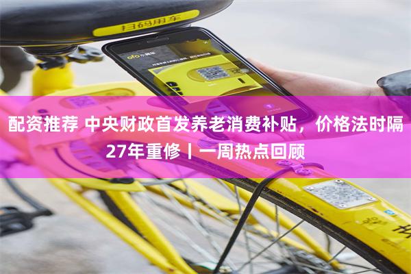 配资推荐 中央财政首发养老消费补贴，价格法时隔27年重修丨一周热点回顾