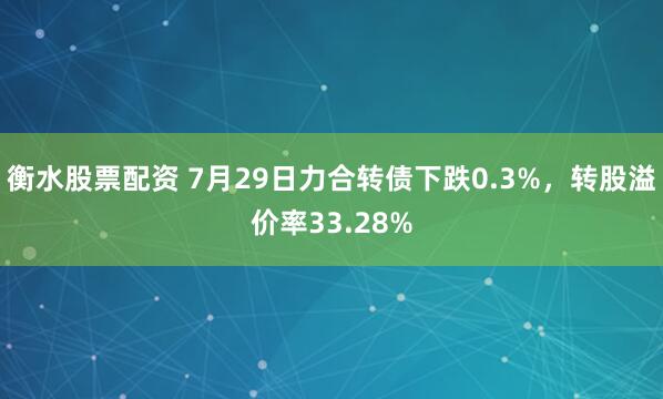 衡水股票配资 7月29日力合转债下跌0.3%，转股溢价率33.28%