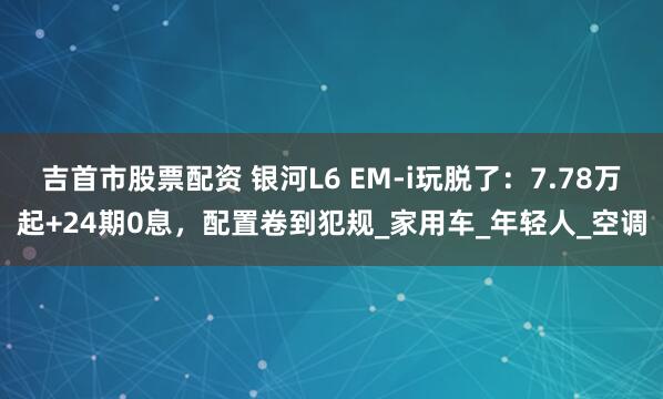 吉首市股票配资 银河L6 EM-i玩脱了：7.78万起+24期0息，配置卷到犯规_家用车_年轻人_空调