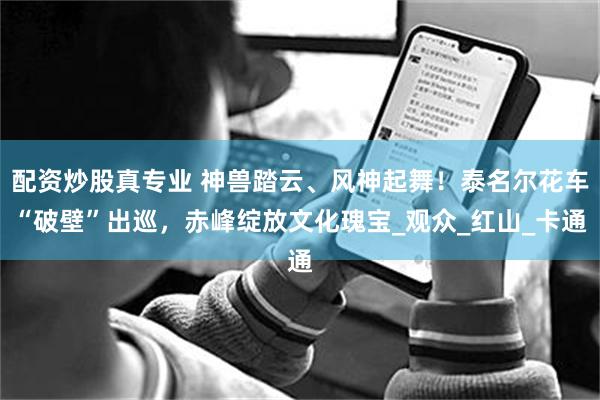 配资炒股真专业 神兽踏云、风神起舞！泰名尔花车“破壁”出巡，赤峰绽放文化瑰宝_观众_红山_卡通