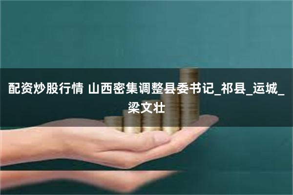 配资炒股行情 山西密集调整县委书记_祁县_运城_梁文壮