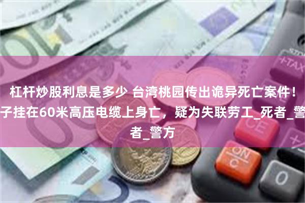 杠杆炒股利息是多少 台湾桃园传出诡异死亡案件！男子挂在60米高压电缆上身亡，疑为失联劳工_死者_警方