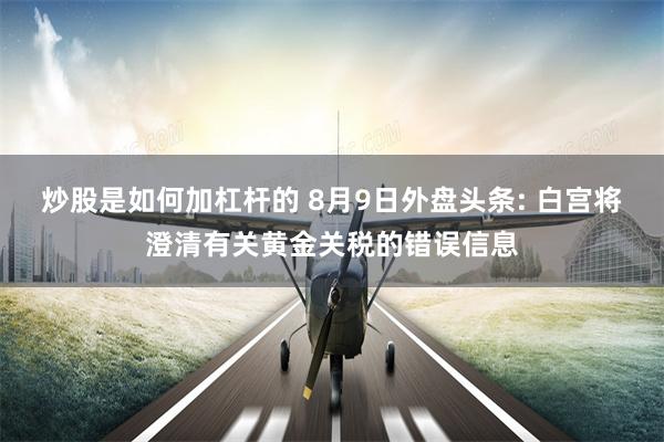 炒股是如何加杠杆的 8月9日外盘头条: 白宫将澄清有关黄金关税的错误信息