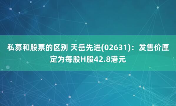 私募和股票的区别 天岳先进(02631)：发售价厘定为每股H股42.8港元