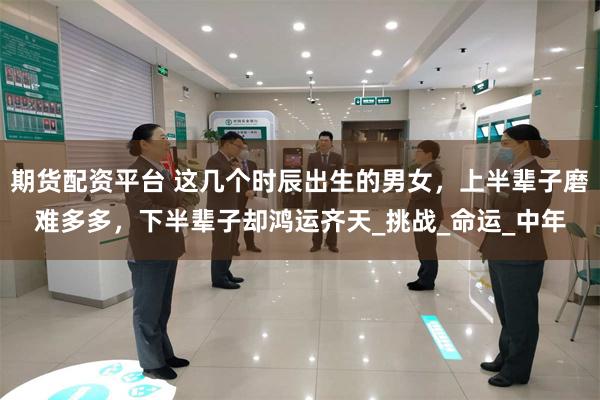 期货配资平台 这几个时辰出生的男女，上半辈子磨难多多，下半辈子却鸿运齐天_挑战_命运_中年