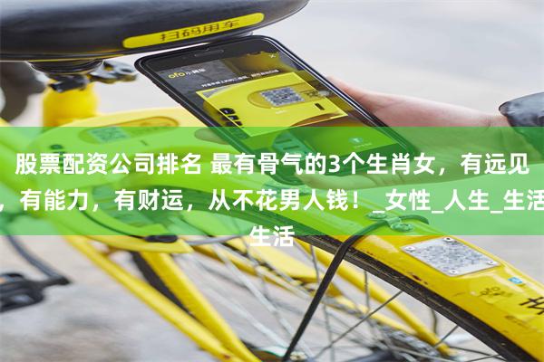 股票配资公司排名 最有骨气的3个生肖女，有远见，有能力，有财运，从不花男人钱！_女性_人生_生活
