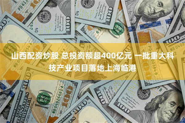 山西配资炒股 总投资额超400亿元 一批重大科技产业项目落地上海临港