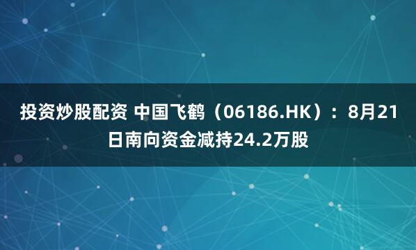 投资炒股配资 中国飞鹤（06186.HK）：8月21日南向资金减持24.2万股