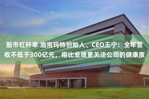 股市杠杆率 泡泡玛特创始人、CEO王宁：全年营收不低于300亿元，相比业绩更关注公司的健康度
