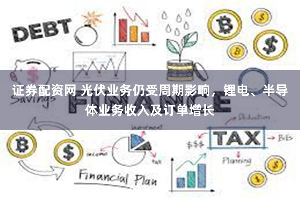 证券配资网 光伏业务仍受周期影响，锂电、半导体业务收入及订单增长