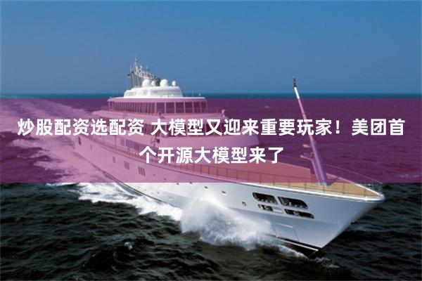 炒股配资选配资 大模型又迎来重要玩家！美团首个开源大模型来了