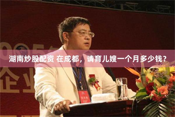 湖南炒股配资 在成都，请育儿嫂一个月多少钱？