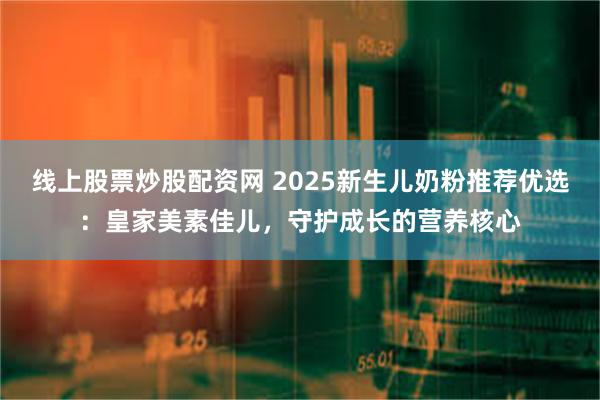 线上股票炒股配资网 2025新生儿奶粉推荐优选：皇家美素佳儿，守护成长的营养核心