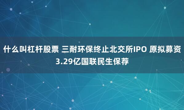 什么叫杠杆股票 三耐环保终止北交所IPO 原拟募资3.29亿国联民生保荐