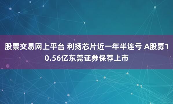 股票交易网上平台 利扬芯片近一年半连亏 A股募10.56亿东莞证券保荐上市