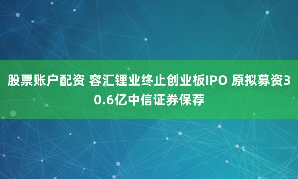 股票账户配资 容汇锂业终止创业板IPO 原拟募资30.6亿中信证券保荐