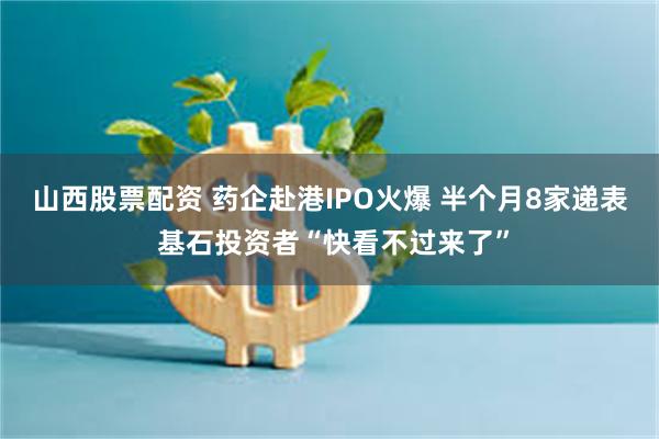 山西股票配资 药企赴港IPO火爆 半个月8家递表 基石投资者“快看不过来了”