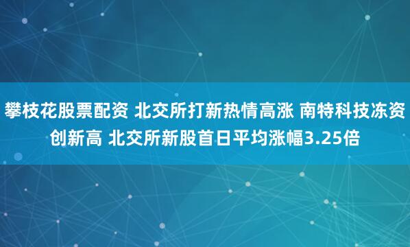 攀枝花股票配资 北交所打新热情高涨 南特科技冻资创新高 北交所新股首日平均涨幅3.25倍