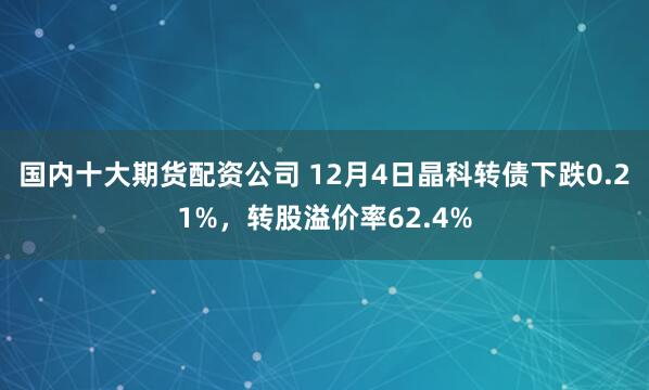 国内十大期货配资公司 12月4日晶科转债下跌0.21%，转股溢价率62.4%