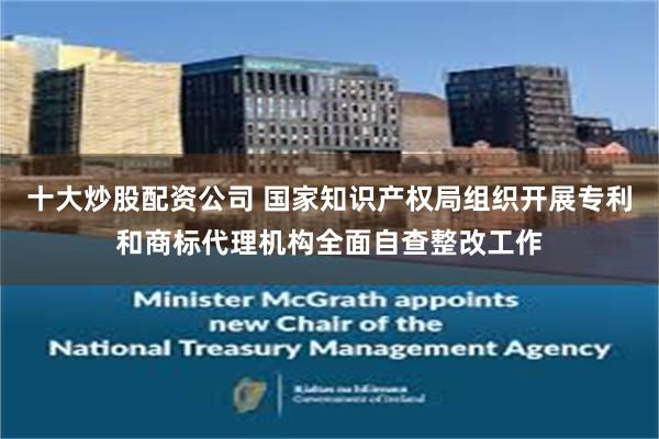 十大炒股配资公司 国家知识产权局组织开展专利和商标代理机构全面自查整改工作
