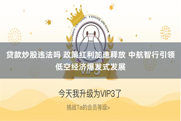 贷款炒股违法吗 政策红利加速释放 中航智行引领低空经济爆发式发展