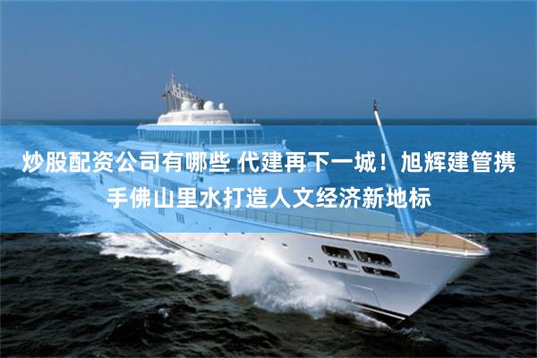 炒股配资公司有哪些 代建再下一城！旭辉建管携手佛山里水打造人文经济新地标