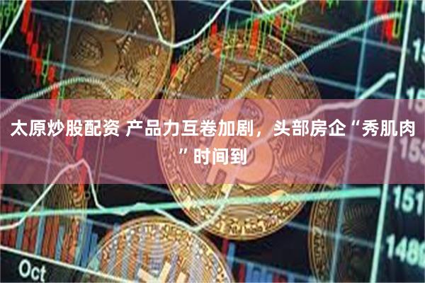 太原炒股配资 产品力互卷加剧，头部房企“秀肌肉”时间到