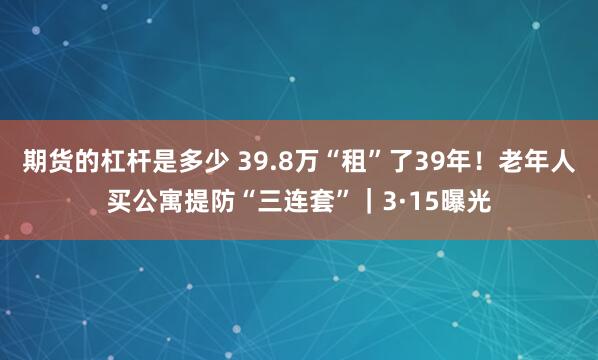 期货的杠杆是多少 39.8万“租”了39年！老年人买公寓提防“三连套”｜3·15曝光